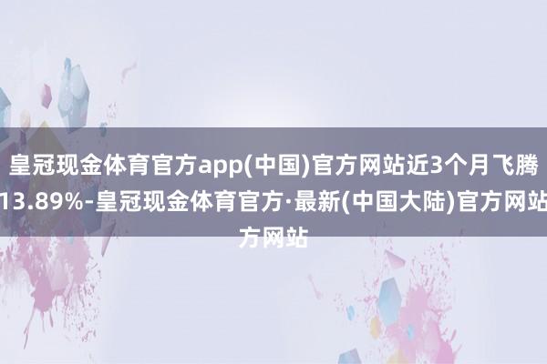 皇冠现金体育官方app(中国)官方网站近3个月飞腾13.89%-皇冠现金体育官方·最新(中国大陆)官方网站