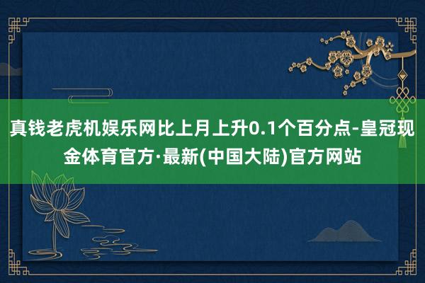 真钱老虎机娱乐网比上月上升0.1个百分点-皇冠现金体育官方·最新(中国大陆)官方网站