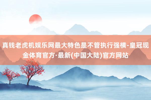 真钱老虎机娱乐网最大特色是不管执行强横-皇冠现金体育官方·最新(中国大陆)官方网站