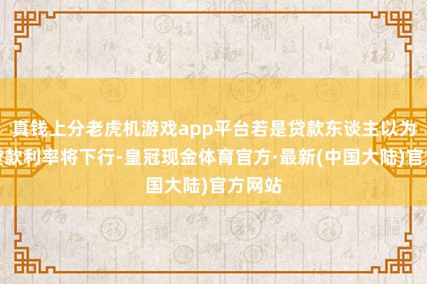 真钱上分老虎机游戏app平台若是贷款东谈主以为改日贷款利率将下行-皇冠现金体育官方·最新(中国大陆)官方网站