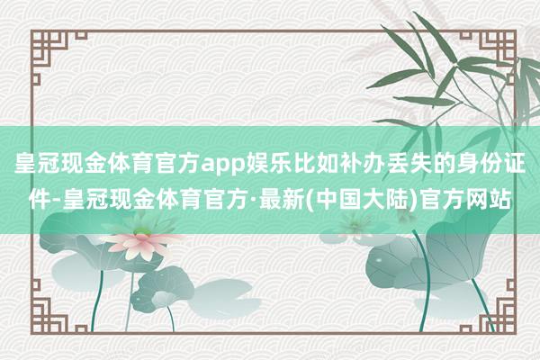 皇冠现金体育官方app娱乐比如补办丢失的身份证件-皇冠现金体育官方·最新(中国大陆)官方网站