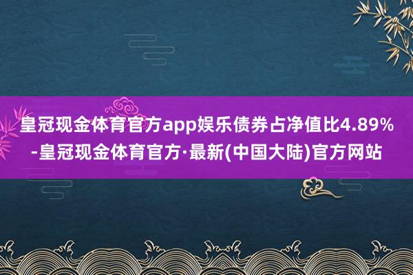 皇冠现金体育官方app娱乐债券占净值比4.89%-皇冠现金体育官方·最新(中国大陆)官方网站