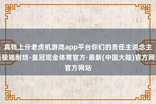 真钱上分老虎机游戏app平台你们的责任主说念主员极端耐烦-皇冠现金体育官方·最新(中国大陆)官方网站