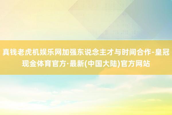 真钱老虎机娱乐网加强东说念主才与时间合作-皇冠现金体育官方·最新(中国大陆)官方网站