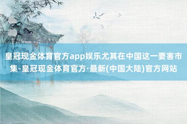 皇冠现金体育官方app娱乐尤其在中国这一要害市集-皇冠现金体育官方·最新(中国大陆)官方网站