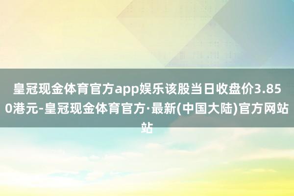 皇冠现金体育官方app娱乐该股当日收盘价3.850港元-皇冠现金体育官方·最新(中国大陆)官方网站