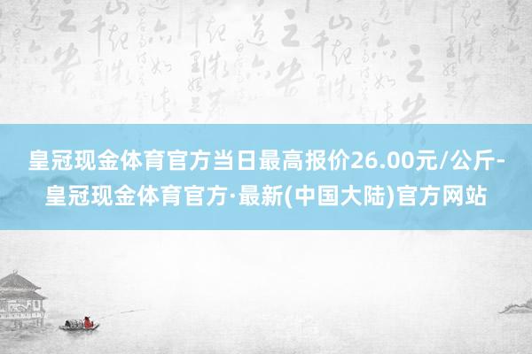 皇冠现金体育官方当日最高报价26.00元/公斤-皇冠现金体育官方·最新(中国大陆)官方网站