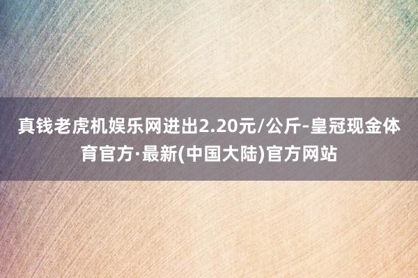 真钱老虎机娱乐网进出2.20元/公斤-皇冠现金体育官方·最新(中国大陆)官方网站