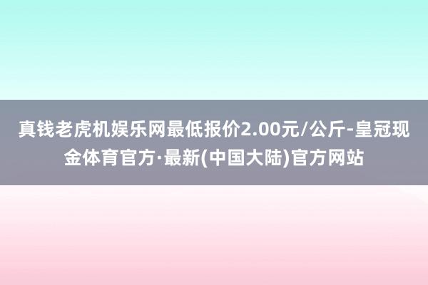 真钱老虎机娱乐网最低报价2.00元/公斤-皇冠现金体育官方·最新(中国大陆)官方网站