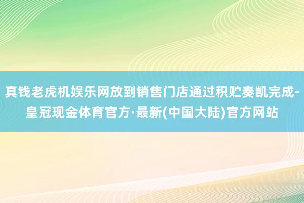 真钱老虎机娱乐网放到销售门店通过积贮奏凯完成-皇冠现金体育官方·最新(中国大陆)官方网站