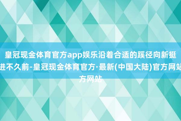 皇冠现金体育官方app娱乐沿着合适的蹊径向新挺进不久前-皇冠现金体育官方·最新(中国大陆)官方网站