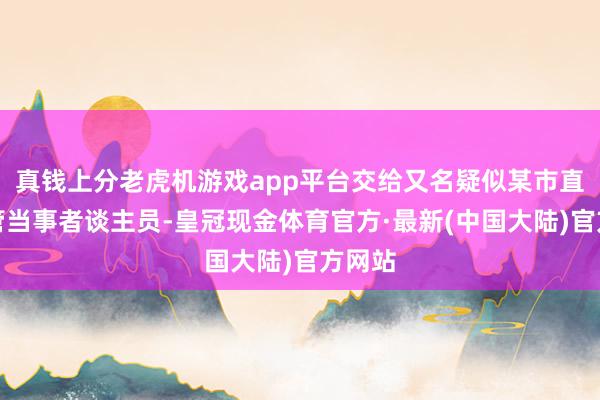 真钱上分老虎机游戏app平台交给又名疑似某市直单元管当事者谈主员-皇冠现金体育官方·最新(中国大陆)官方网站