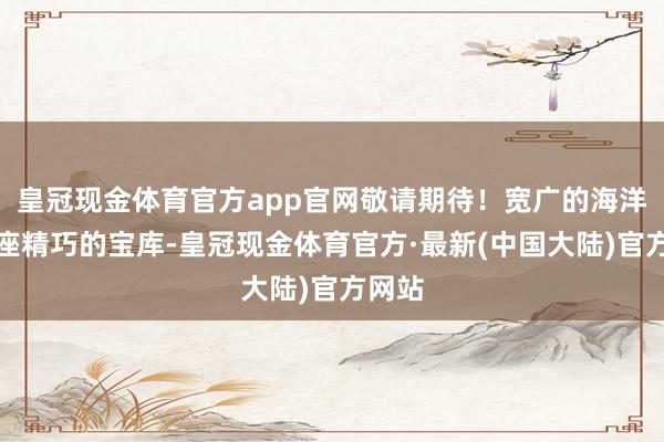 皇冠现金体育官方app官网敬请期待！宽广的海洋是一座精巧的宝库-皇冠现金体育官方·最新(中国大陆)官方网站