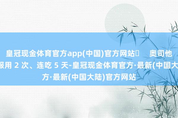 皇冠现金体育官方app(中国)官方网站❸   奥司他韦需要每天服用 2 次、连吃 5 天-皇冠现金体育官方·最新(中国大陆)官方网站