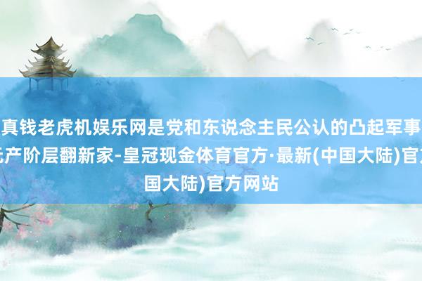 真钱老虎机娱乐网是党和东说念主民公认的凸起军事家、无产阶层翻新家-皇冠现金体育官方·最新(中国大陆)官方网站