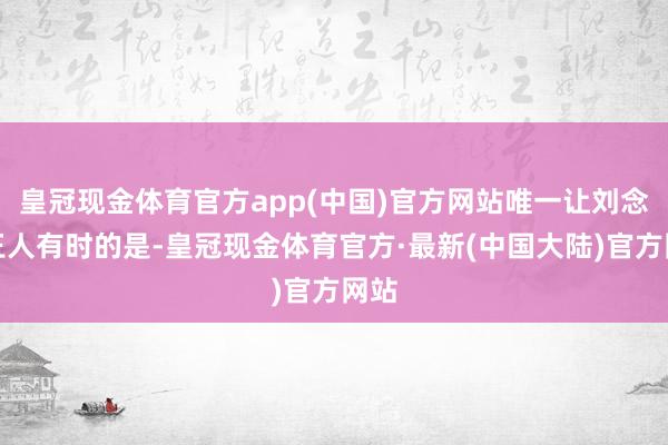 皇冠现金体育官方app(中国)官方网站唯一让刘念念王人有时的是-皇冠现金体育官方·最新(中国大陆)官方网站