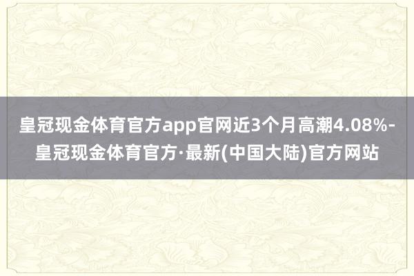 皇冠现金体育官方app官网近3个月高潮4.08%-皇冠现金体育官方·最新(中国大陆)官方网站