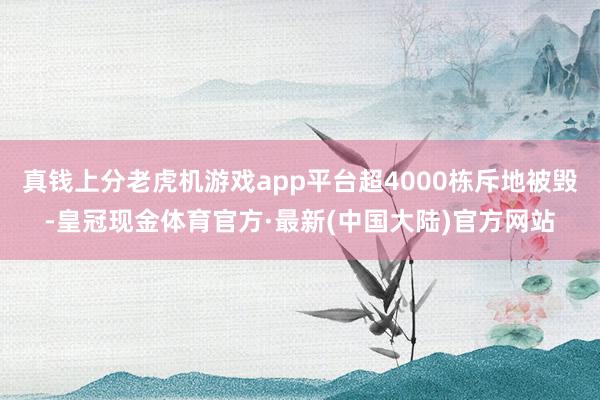 真钱上分老虎机游戏app平台超4000栋斥地被毁-皇冠现金体育官方·最新(中国大陆)官方网站