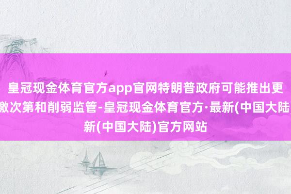 皇冠现金体育官方app官网特朗普政府可能推出更多财政刺激次第和削弱监管-皇冠现金体育官方·最新(中国大陆)官方网站