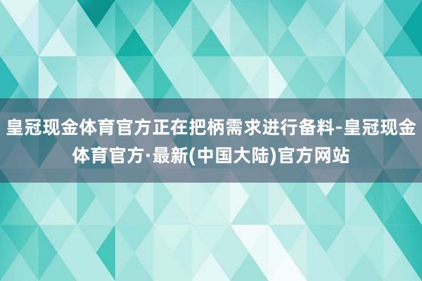 皇冠现金体育官方正在把柄需求进行备料-皇冠现金体育官方·最新(中国大陆)官方网站