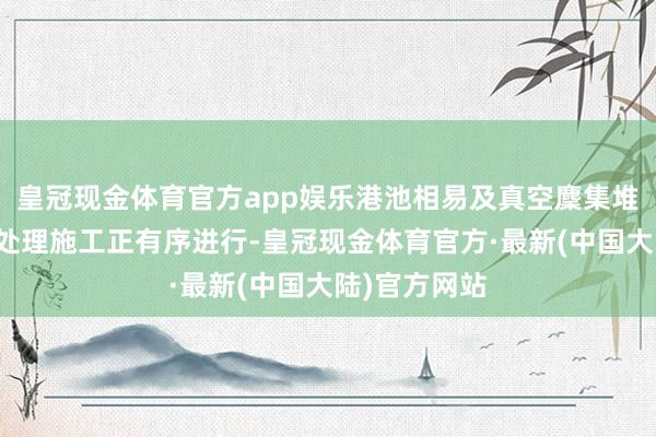 皇冠现金体育官方app娱乐港池相易及真空麇集堆载预压地基处理施工正有序进行-皇冠现金体育官方·最新(中国大陆)官方网站