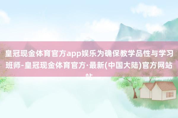 皇冠现金体育官方app娱乐为确保教学品性与学习班师-皇冠现金体育官方·最新(中国大陆)官方网站