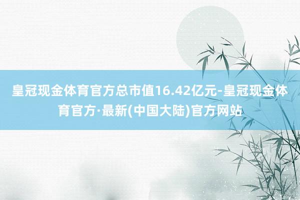 皇冠现金体育官方总市值16.42亿元-皇冠现金体育官方·最新(中国大陆)官方网站