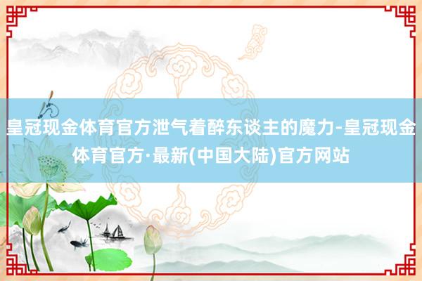 皇冠现金体育官方泄气着醉东谈主的魔力-皇冠现金体育官方·最新(中国大陆)官方网站