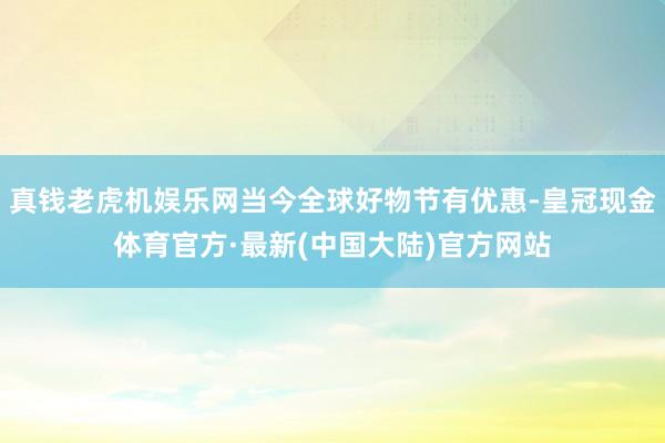 真钱老虎机娱乐网当今全球好物节有优惠-皇冠现金体育官方·最新(中国大陆)官方网站