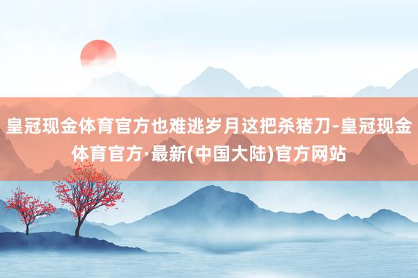 皇冠现金体育官方也难逃岁月这把杀猪刀-皇冠现金体育官方·最新(中国大陆)官方网站