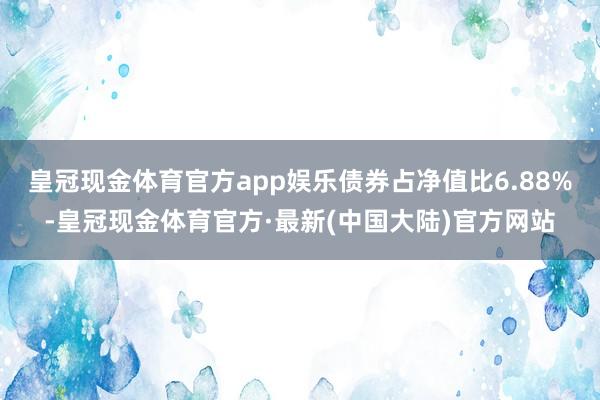 皇冠现金体育官方app娱乐债券占净值比6.88%-皇冠现金体育官方·最新(中国大陆)官方网站