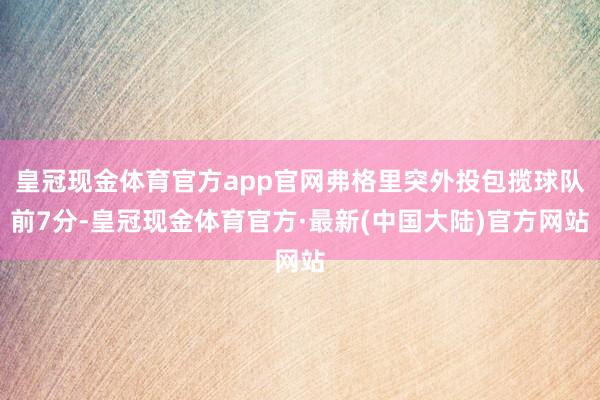 皇冠现金体育官方app官网弗格里突外投包揽球队前7分-皇冠现金体育官方·最新(中国大陆)官方网站