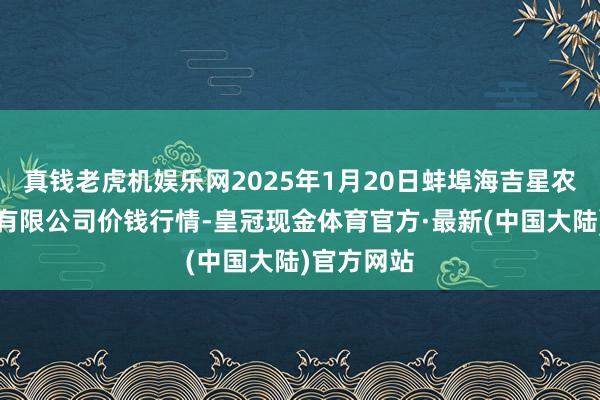 真钱老虎机娱乐网2025年1月20日蚌埠海吉星农产物物流有限公司价钱行情-皇冠现金体育官方·最新(中国大陆)官方网站