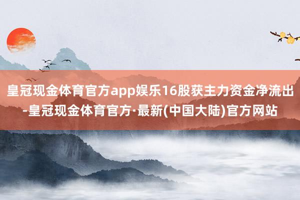 皇冠现金体育官方app娱乐16股获主力资金净流出-皇冠现金体育官方·最新(中国大陆)官方网站