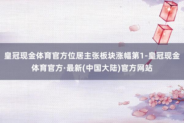 皇冠现金体育官方位居主张板块涨幅第1-皇冠现金体育官方·最新(中国大陆)官方网站