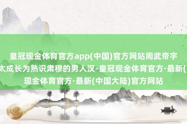 皇冠现金体育官方app(中国)官方网站周武帝宇文邕也从一个小正太成长为熟识肃穆的男人汉-皇冠现金体育官方·最新(中国大陆)官方网站