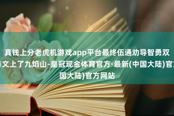 真钱上分老虎机游戏app平台最终伍通劝导智勇双全的秦文上了九焰山-皇冠现金体育官方·最新(中国大陆)官方网站