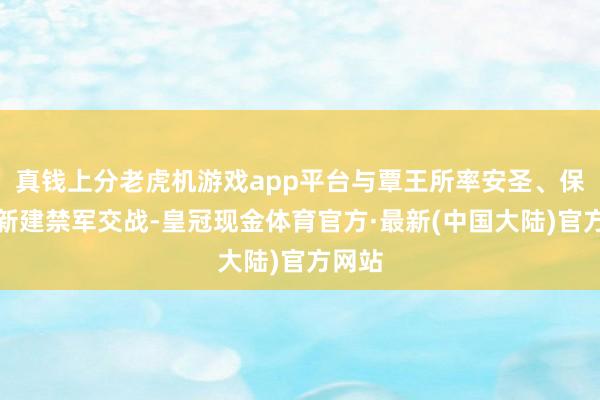 真钱上分老虎机游戏app平台与覃王所率安圣、保宁等新建禁军交战-皇冠现金体育官方·最新(中国大陆)官方网站