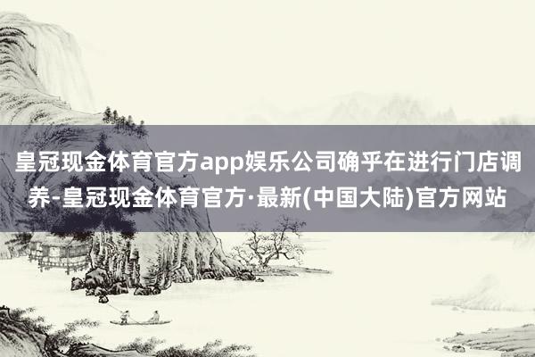 皇冠现金体育官方app娱乐公司确乎在进行门店调养-皇冠现金体育官方·最新(中国大陆)官方网站