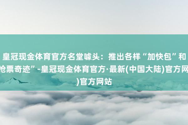 皇冠现金体育官方名堂噱头：推出各样“加快包”和“抢票奇迹”-皇冠现金体育官方·最新(中国大陆)官方网站