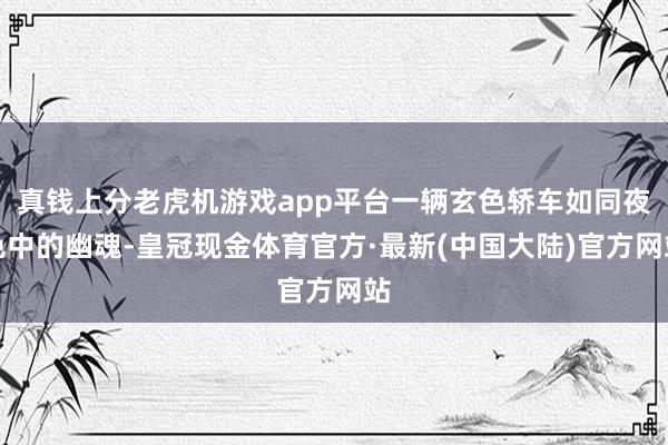 真钱上分老虎机游戏app平台一辆玄色轿车如同夜色中的幽魂-皇冠现金体育官方·最新(中国大陆)官方网站