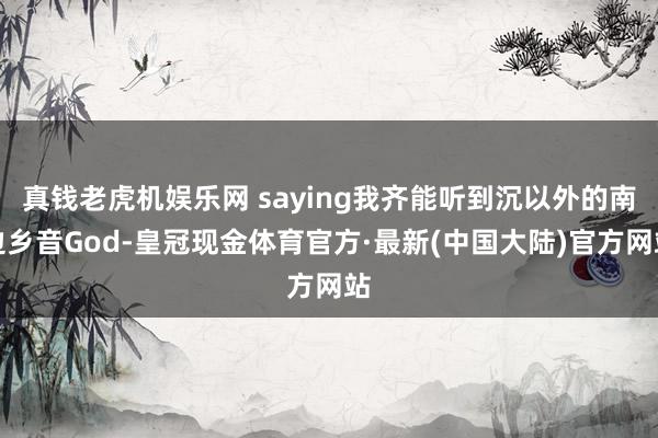 真钱老虎机娱乐网 saying我齐能听到沉以外的南边乡音God-皇冠现金体育官方·最新(中国大陆)官方网站