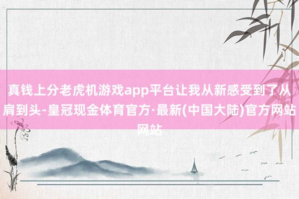 真钱上分老虎机游戏app平台让我从新感受到了从肩到头-皇冠现金体育官方·最新(中国大陆)官方网站