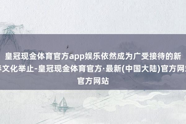 皇冠现金体育官方app娱乐依然成为广受接待的新春文化举止-皇冠现金体育官方·最新(中国大陆)官方网站