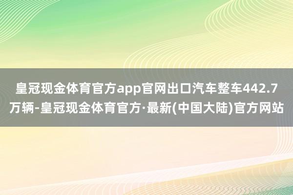 皇冠现金体育官方app官网出口汽车整车442.7万辆-皇冠现金体育官方·最新(中国大陆)官方网站