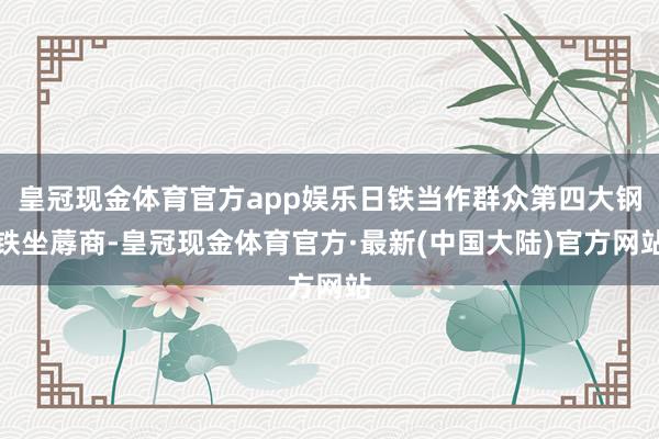 皇冠现金体育官方app娱乐日铁当作群众第四大钢铁坐蓐商-皇冠现金体育官方·最新(中国大陆)官方网站