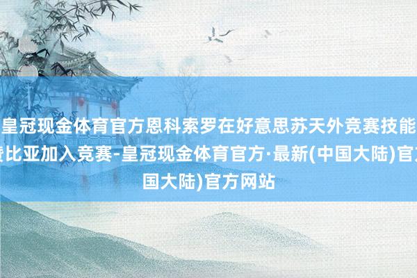 皇冠现金体育官方恩科索罗在好意思苏天外竞赛技能布告赞比亚加入竞赛-皇冠现金体育官方·最新(中国大陆)官方网站