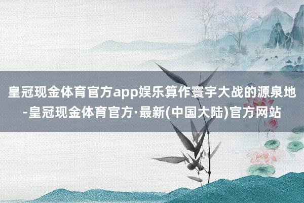 皇冠现金体育官方app娱乐算作寰宇大战的源泉地-皇冠现金体育官方·最新(中国大陆)官方网站