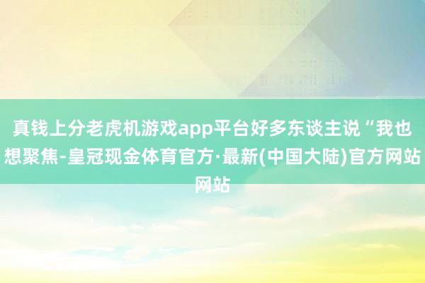 真钱上分老虎机游戏app平台好多东谈主说“我也想聚焦-皇冠现金体育官方·最新(中国大陆)官方网站