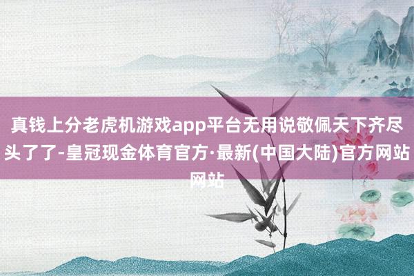 真钱上分老虎机游戏app平台无用说敬佩天下齐尽头了了-皇冠现金体育官方·最新(中国大陆)官方网站